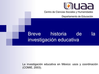 La investigación educativa en México: usos y coordinación
(COMIE, 2003).
Centro de Ciencias Sociales y Humanidades
Departamento de Educación
Breve historia de la
investigación educativa
 