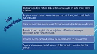 El desarrollo de la noticia debe estar condensado en siete líneas como
máximo.
Emplear frases breves, que no superen las dos líneas, en lo posible sin
subordinadas
Tratar de no incluir más de una información o de dos datos en cada frase
Prescindir por completo de los adjetivos calificativos, salvo que
contengan datos fundamentales.
•Incluir la menor cantidad posible de declaraciones en estilo directo.
Separar visualmente cada frase con doble espacio. .No citar fuentes
obvias-
 