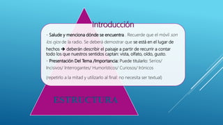 Introducción
- Salude y menciona dónde se encuentra . Recuerde que el móvil son
los ojos de la radio. Se deberá demostrar que se está en el lugar de
hechos  deberán describir el paisaje a partir de recurrir a contar
todo los que nuestros sentidos captan: vista, olfato, oído, gusto.
- Presentación Del Tema /Importancia: Puede titularlo: Serios/
Incisivos/ Interrogantes/ Humorísticos/ Curiosos/ Irónicos
(repetirlo a la mitad y utilizarlo al final: no necesita ser textual)
ESTRUCTURA
 