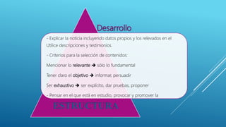 Desarrollo
- Explicar la noticia incluyendo datos propios y los relevados en el
Utilice descripciones y testimonios.
- Criterios para la selección de contenidos:
Mencionar lo relevante  sólo lo fundamental
Tener claro el objetivo  informar, persuadir
Ser exhaustivo  ser explícito, dar pruebas, proponer
- Pensar en el que está en estudio, provocar y promover la
ESTRUCTURA
 