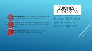 GUIONES -
TIPOLOGÍAS
Guiones literarios (dan una importancia fundamental al
texto que deberá leer el locutor o los locutores),
guiones técnicos (imperan las indicaciones relacionadas
al manejo del audio y la música, con breves referencias
locución) y,
guiones técnico-literarios (contienen el texto verbal
completo, así como las indicaciones técnicas).
Kaplún (2006) dice
que existen tres
tipos de guiones:
 