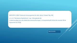 KAPLÚN M. 2006. Producción de programas de radio. Quito: Ciespal, Pág. 460
s.n. (s.f.) “Periodismo Radiofónico”, cap. 4 Recuperado de
//catarina.udlap.mx/u_dl_a/tales/documentos/lco/reyes_v_m/capitulo4.pdf [Fecha de consulta: 09 de
Septiembre de 2018]
BIBLIOGRAÍA
 