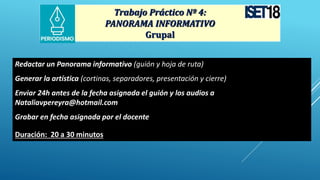 Trabajo Práctico Nº 4:
PANORAMA INFORMATIVO
Grupal
Redactar un Panorama informativo (guión y hoja de ruta)
Generar la artística (cortinas, separadores, presentación y cierre)
Enviar 24h antes de la fecha asignada el guión y los audios a
Nataliavpereyra@hotmail.com
Grabar en fecha asignada por el docente
Duración: 20 a 30 minutos
 