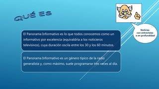 El Panorama Informativo es lo que todos conocemos como un
informativo por excelencia (equivaldría a los noticieros
televisivos), cuya duración oscila entre los 30 y los 60 minutos.
El Panorama Informativo es un género típico de la radio
generalista y, como máximo, suele programarse tres veces al día.
Noticias
con entrevistas
o en profundidad
 