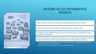 HISTORIA DE LOS INFORMATIVOS
RADIALES
1920 a 1939 las noticias eran leídas tal cual estaban publicadas en el diario
A fines de 1924 más de cien diarios en EEUU poseían su propia radio.
Da origen al diario hablado: espacio fijo en las radios donde se difundían sucesos
informativos relevantes.
Aparece otro término que define este época. “la era del recorte y la tijera” porque las
radios se dedicaban a sacar noticias de los diarios y de agencias de noticias.
• 1933 a 1938 Las agencias prohíben usen su contenido lo que lleva a que las radios deben buscar el
modo de producir sus propias noticias
• 1938 CBS es la primera en generar su propio conjunto de noticias
 