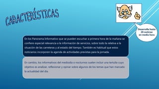 En los Panorama Informativo que se pueden escuchar a primera hora de la mañana se
confiere especial relevancia a la información de servicios, sobre todo la relativa a la
situación de las carreteras y al estado del tiempo. También es habitual que estos
noticiarios incorporen la agenda de actividades previstas para la jornada.
En cambio, los informativos del mediodía o nocturnos suelen incluir una tertulia cuyo
objetivo es analizar, reflexionar y opinar sobre algunos de los temas que han marcado
la actualidad del día.
Desarrolla hasta
20 noticias
en media hora
 