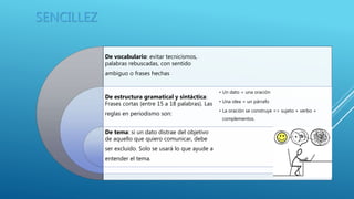 SENCILLEZ
De vocabulario: evitar tecnicismos,
palabras rebuscadas, con sentido
ambiguo o frases hechas
De estructura gramatical y sintáctica:
Frases cortas (entre 15 a 18 palabras). Las
reglas en periodismo son:
De tema: si un dato distrae del objetivo
de aquello que quiero comunicar, debe
ser excluido. Solo se usará lo que ayude a
entender el tema.
• Un dato = una oración
• Una idea = un párrafo
• La oración se construye => sujeto + verbo +
complementos.
 