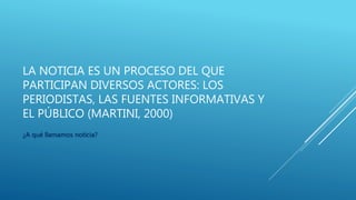 LA NOTICIA ES UN PROCESO DEL QUE
PARTICIPAN DIVERSOS ACTORES: LOS
PERIODISTAS, LAS FUENTES INFORMATIVAS Y
EL PÚBLICO (MARTINI, 2000)
¿A qué llamamos noticia?
 