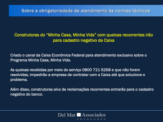 Construtoras do “Minha Casa, Minha Vida” com queixas recorrentes irão
para cadastro negativo da Caixa
Criado o canal da Caixa Econômica Federal para atendimento exclusivo sobre o
Programa Minha Casa, Minha Vida.
As queixas recebidas por meio do serviço 0800 721 6268 e que não forem
resolvidas, impedirão a empresa de contratar com a Caixa até que solucione o
problema.
Além disso, construtoras alvo de reclamações recorrentes entrarão para o cadastro
negativo do banco.
Sobre a obrigatoriedade de atendimento às normas técnicas
 