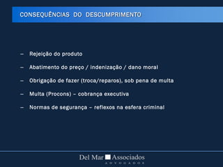 – Rejeição do produto
– Abatimento do preço / indenização / dano moral
– Obrigação de fazer (troca/reparos), sob pena de multa
– Multa (Procons) – cobrança executiva
– Normas de segurança – reflexos na esfera criminal
CONSEQUÊNCIAS DO DESCUMPRIMENTO
 