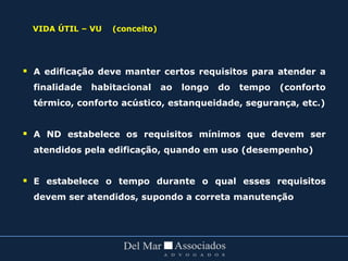 VIDA ÚTIL – VU (conceito)
 A edificação deve manter certos requisitos para atender a
finalidade habitacional ao longo do tempo (conforto
térmico, conforto acústico, estanqueidade, segurança, etc.)
 A ND estabelece os requisitos mínimos que devem ser
atendidos pela edificação, quando em uso (desempenho)
 E estabelece o tempo durante o qual esses requisitos
devem ser atendidos, supondo a correta manutenção
 