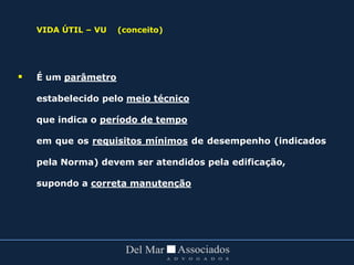VIDA ÚTIL – VU (conceito)
 É um parâmetro
estabelecido pelo meio técnico
que indica o período de tempo
em que os requisitos mínimos de desempenho (indicados
pela Norma) devem ser atendidos pela edificação,
supondo a correta manutenção
 