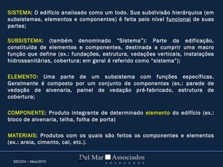 SECOVI – Maio/2010 24
SISTEMA: O edifício analisado como um todo. Sua subdivisão hierárquica (em
subsistemas, elementos e componentes) é feita pelo nível funcional de suas
partes;
SUBSISTEMA: (também denominado “Sistema”): Parte da edificação,
constituída de elementos e componentes, destinada a cumprir uma macro
função que define (ex.: fundações, estrutura, vedações verticais, instalações
hidrossanitárias, cobertura; em geral é referido como “sistema”);
ELEMENTO: Uma parte de um subsistema com funções específicas.
Geralmente é composto por um conjunto de componentes (ex.: parede de
vedação de alvenaria, painel de vedação pré-fabricado, estrutura de
cobertura;
COMPONENTE: Produto integrante de determinado elemento do edifício (ex.:
bloco de alvenaria, telha, folha de porta)
MATERIAIS: Produtos com os quais são feitos os componentes e elementos
(ex.: areia, cimento, cal, etc.).
 