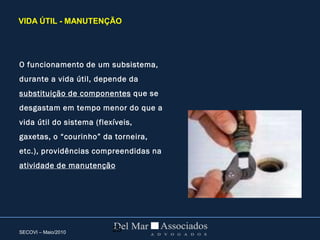 SECOVI – Maio/2010 25
O funcionamento de um subsistema,
durante a vida útil, depende da
substituição de componentes que se
desgastam em tempo menor do que a
vida útil do sistema (flexíveis,
gaxetas, o “courinho” da torneira,
etc.), providências compreendidas na
atividade de manutenção
VIDA ÚTIL - MANUTENÇÃO
 