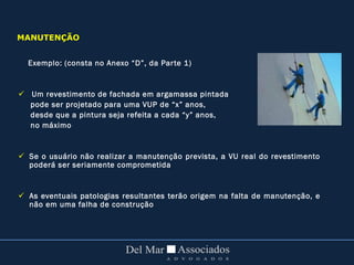 Exemplo: (consta no Anexo “D”, da Parte 1)
 Um revestimento de fachada em argamassa pintada
pode ser projetado para uma VUP de “x” anos,
desde que a pintura seja refeita a cada “y” anos,
no máximo
 Se o usuário não realizar a manutenção prevista, a VU real do revestimento
poderá ser seriamente comprometida
 As eventuais patologias resultantes terão origem na falta de manutenção, e
não em uma falha de construção
MANUTENÇÃO
 