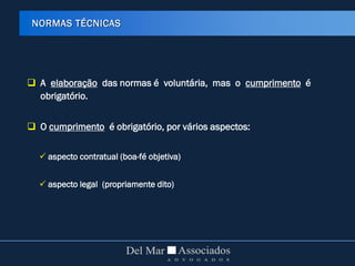  A elaboração das normas é voluntária, mas o cumprimento é
obrigatório.
 O cumprimento é obrigatório, por vários aspectos:
 aspecto contratual (boa-fé objetiva)
 aspecto legal (propriamente dito)
NORMAS TÉCNICAS
 
