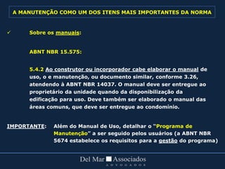  Sobre os manuais:
ABNT NBR 15.575:
5.4.2 Ao construtor ou incorporador cabe elaborar o manual de
uso, o e manutenção, ou documento similar, conforme 3.26,
atendendo à ABNT NBR 14037. O manual deve ser entregue ao
proprietário da unidade quando da disponibilização da
edificação para uso. Deve também ser elaborado o manual das
áreas comuns, que deve ser entregue ao condomínio.
IMPORTANTE: Além do Manual de Uso, detalhar o “Programa de
Manutenção” a ser seguido pelos usuários (a ABNT NBR
5674 estabelece os requisitos para a gestão do programa)
A MANUTENÇÃO COMO UM DOS ITENS MAIS IMPORTANTES DA NORMA
 