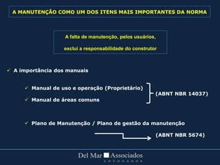  A importância dos manuais
 Manual de uso e operação (Proprietário)
 Manual de áreas comuns
 Plano de Manutenção / Plano de gestão da manutenção
(ABNT NBR 5674)
A falta de manutenção, pelos usuários,
exclui a responsabilidade do construtor
(ABNT NBR 14037)
A MANUTENÇÃO COMO UM DOS ITENS MAIS IMPORTANTES DA NORMA
 