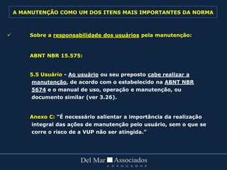  Sobre a responsabilidade dos usuários pela manutenção:
ABNT NBR 15.575:
5.5 Usuário - Ao usuário ou seu preposto cabe realizar a
manutenção, de acordo com o estabelecido na ABNT NBR
5674 e o manual de uso, operação e manutenção, ou
documento similar (ver 3.26).
Anexo C: “É necessário salientar a importância da realização
integral das ações de manutenção pelo usuário, sem o que se
corre o risco de a VUP não ser atingida.”
A MANUTENÇÃO COMO UM DOS ITENS MAIS IMPORTANTES DA NORMA
 