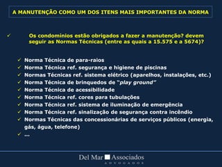  Os condomínios estão obrigados a fazer a manutenção? devem
seguir as Normas Técnicas (entre as quais a 15.575 e a 5674)?
 Norma Técnica de para-raios
 Norma Técnica ref. segurança e higiene de piscinas
 Normas Técnicas ref. sistema elétrico (aparelhos, instalações, etc.)
 Norma Técnica de brinquedos de “play ground”
 Norma Técnica de acessibilidade
 Norma Técnica ref. cores para tubulações
 Norma Técnica ref. sistema de iluminação de emergência
 Norma Técnica ref. sinalização de segurança contra incêndio
 Normas Técnicas das concessionárias de serviços públicos (energia,
gás, água, telefone)
 ...
A MANUTENÇÃO COMO UM DOS ITENS MAIS IMPORTANTES DA NORMA
 