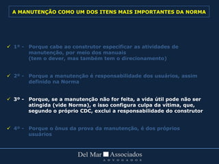  1º - Porque cabe ao construtor especificar as atividades de
manutenção, por meio dos manuais
(tem o dever, mas também tem o direcionamento)
 2º - Porque a manutenção é responsabilidade dos usuários, assim
definido na Norma
 3º - Porque, se a manutenção não for feita, a vida útil pode não ser
atingida (vide Norma), e isso configura culpa da vítima, que,
segundo o próprio CDC, exclui a responsabilidade do construtor
 4º - Porque o ônus da prova da manutenção, é dos próprios
usuários
A MANUTENÇÃO COMO UM DOS ITENS MAIS IMPORTANTES DA NORMA
 