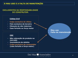 37
Código Civil
– Culpa exclusiva da vítima
– Fato exclusivo de terceiro
– Cláusula de não indenizar
– Caso fortuito ou força maior
CDC
– Não colocação do produto no
mercado
– Inexistência do defeito
– Culpa exclusiva do consumidor
(caso fortuito e força maior)
– Mau uso
– Falta de manutenção
EXCLUDENTES DA RESPONSABILIDADE
DO CONSTRUTOR:
O MAU USO E A FALTA DE MANUTENÇÃO
 