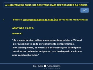  Sobre o comprometimento da Vida Útil por falta de manutenção:
ABNT NBR 15.575:
Anexo C:
“Se o usuário não realizar a manutenção prevista, a VU real
do revestimento pode ser seriamente comprometida.
Por consequência, as eventuais manifestações patológicas
resultantes podem ter origem no uso inadequado e não em
uma construção falha.”
1/7
A MANUTENÇÃO COMO UM DOS ITENS MAIS IMPORTANTES DA NORMA
 