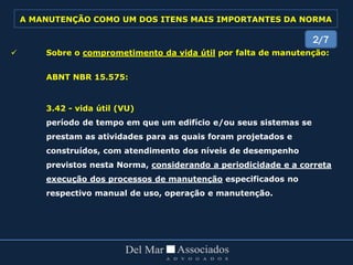  Sobre o comprometimento da vida útil por falta de manutenção:
ABNT NBR 15.575:
3.42 - vida útil (VU)
período de tempo em que um edifício e/ou seus sistemas se
prestam as atividades para as quais foram projetados e
construídos, com atendimento dos níveis de desempenho
previstos nesta Norma, considerando a periodicidade e a correta
execução dos processos de manutenção especificados no
respectivo manual de uso, operação e manutenção.
2/7
A MANUTENÇÃO COMO UM DOS ITENS MAIS IMPORTANTES DA NORMA
 