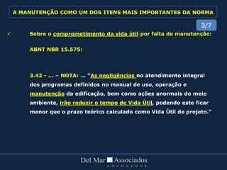  Sobre o comprometimento da vida útil por falta de manutenção:
ABNT NBR 15.575:
3.42 - ... – NOTA: ... “As negligências no atendimento integral
dos programas definidos no manual de uso, operação e
manutenção da edificação, bem como ações anormais do meio
ambiente, irão reduzir o tempo de Vida Útil, podendo este ficar
menor que o prazo teórico calculado como Vida Útil de projeto.”
3/7
A MANUTENÇÃO COMO UM DOS ITENS MAIS IMPORTANTES DA NORMA
 