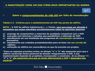  Sobre o comprometimento da vida útil por falta de manutenção:
Tabela C.4 - Critérios para o estabelecimento da VUP das partes do edifício
NOTA: - A VUP do edifício habitacional (...). Porém, para que possa ser atingida é
necessário que sejam atendidos simultaneamente todos os seguintes aspectos:
a) emprego de componentes e materiais de qualidade compatível com a VUP.
b) execução com técnicas e métodos que possibilitem a obtenção da VUP;
c) atendimento em sua totalidade dos programas de manutenção corretiva e
preventiva;
d) atendimento aos cuidados preestabelecidos para se fazer um uso correto do
edifício;
e) utilização do edifício em concordância ao que foi previsto em projeto.
“Entre os aspectos previstos acima, as alíneas “a” e “b” são essenciais para que o
edifício construído tenha potencial de atender integralmente à VUP, e sua
implementação depende do projetista, incorporador e construtor. Já as alíneas “c”,
“d” e “e” são essenciais para que se atinja efetivamente a VUP e dependem dos
usuários.”
4/7
A MANUTENÇÃO COMO UM DOS ITENS MAIS IMPORTANTES DA NORMA
 