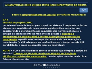  Sobre o comprometimento da vida útil por falta de manutenção:
3.43
vida útil de projeto (VUP)
período estimado de tempo para o qual um sistema é projetado, a fim de
atender aos requisitos de desempenho estabelecidos nesta Norma,
considerando o atendimento aos requisitos das normas aplicáveis, o
estágio do conhecimento no momento do projeto e supondo o
atendimento da periodicidade e correta execução dos processos de
manutenção especificados no respectivo manual de uso, operação e
manutenção (a VUP não pode ser confundida com o tempo de vida útil,
durabilidade, e prazo de garantia lega! ou contratual)
NOTA: A VUP e uma estimativa teórica do tempo que compõe o tempo de
vida útil. O tempo de VU pode ou não ser atingido em função da
eficiência e registro das manutenções, de alterações no entorno da obra,
fatores climáticos, etc.
5/7
A MANUTENÇÃO COMO UM DOS ITENS MAIS IMPORTANTES DA NORMA
 