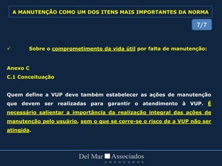  Sobre o comprometimento da vida útil por falta de manutenção:
Anexo C
C.1 Conceituação
Quem define a VUP deve também estabelecer as ações de manutenção
que devem ser realizadas para garantir o atendimento à VUP. É
necessário salientar a importância da realização integral das ações de
manutenção pelo usuário, sem o que se corre-se o risco de a VUP não ser
atingida.
7/7
A MANUTENÇÃO COMO UM DOS ITENS MAIS IMPORTANTES DA NORMA
 