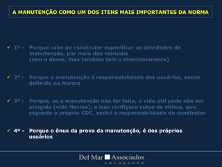  1º - Porque cabe ao construtor especificar as atividades de
manutenção, por meio dos manuais
(tem o dever, mas também tem o direcionamento)
 2º - Porque a manutenção é responsabilidade dos usuários, assim
definido na Norma
 3º - Porque, se a manutenção não for feita, a vida útil pode não ser
atingida (vide Norma), e isso configura culpa da vítima, que,
segundo o próprio CDC, exclui a responsabilidade do construtor
 4º - Porque o ônus da prova da manutenção, é dos próprios
usuários
A MANUTENÇÃO COMO UM DOS ITENS MAIS IMPORTANTES DA NORMA
 