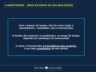 Com o passar do tempo, não há como exigir o
desempenho / qualidade, sem a manutenção
O direito dos usuários (à qualidade), ao longo do tempo,
depende da realização da manutenção
E como a manutenção é incumbência dos usuários,
é um fato constitutivo de seu direito
A MANUTENÇÃO – ÔNUS DA PROVA DA SUA REALIZAÇÃO
 