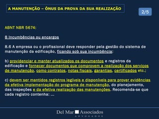 ABNT NBR 5674:
8 Incumbências ou encargos
8.6 A empresa ou o profissional deve responder pela gestão do sistema de
manutenção da edificação, ficando sob sua incumbência:
b) providenciar e manter atualizados os documentos e registros da
edificação e fornecer documentos que comprovem a realização dos serviços
de manutenção, como contratos, notas fiscais, garantias, certificados etc.;
c) devem ser mantidos registros legíveis e disponíveis para prover evidências
da efetiva implementação do programa de manutenção, do planejamento,
das inspeções e da efetiva realização das manutenções. Recomenda-se que
cada registro contenha: ...
2/5
A MANUTENÇÃO – ÔNUS DA PROVA DA SUA REALIZAÇÃO
 