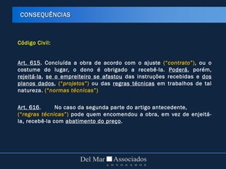 Código Civil:
Art. 615. Concluída a obra de acordo com o ajuste (“contrato”), ou o
costume do lugar, o dono é obrigado a recebê-la. Poderá, porém,
rejeitá-la, se o empreiteiro se afastou das instruções recebidas e dos
planos dados, (“projetos”) ou das regras técnicas em trabalhos de tal
natureza. (“normas técnicas”)
Art. 616. No caso da segunda parte do artigo antecedente,
(“regras técnicas”) pode quem encomendou a obra, em vez de enjeitá-
la, recebê-la com abatimento do preço.
CONSEQUÊNCIAS
 