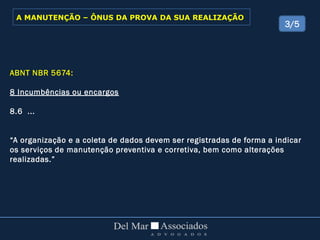 ABNT NBR 5674:
8 Incumbências ou encargos
8.6 ...
“A organização e a coleta de dados devem ser registradas de forma a indicar
os serviços de manutenção preventiva e corretiva, bem como alterações
realizadas.”
3/5
A MANUTENÇÃO – ÔNUS DA PROVA DA SUA REALIZAÇÃO
 