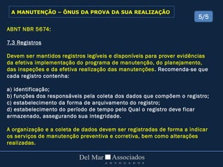 ABNT NBR 5674:
7.3 Registros
Devem ser mantidos registros legíveis e disponíveis para prover evidências
da efetiva implementação do programa de manutenção, do planejamento,
das inspeções e da efetiva realização das manutenções. Recomenda-se que
cada registro contenha:
a) identificação;
b) funções dos responsáveis pela coleta dos dados que compõem o registro;
c) estabelecimento da forma de arquivamento do registro;
d) estabelecimento do período de tempo pelo Qual o registro deve ficar
armazenado, assegurando sua integridade.
A organização e a coleta de dados devem ser registradas de forma a indicar
os serviços de manutenção preventiva e corretiva, bem como alterações
realizadas.
5/5
A MANUTENÇÃO – ÔNUS DA PROVA DA SUA REALIZAÇÃO
 
