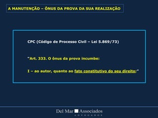 CPC (Código de Processo Civil – Lei 5.869/73)
“Art. 333. O ônus da prova incumbe:
I – ao autor, quanto ao fato constitutivo do seu direito;”
A MANUTENÇÃO – ÔNUS DA PROVA DA SUA REALIZAÇÃO
 