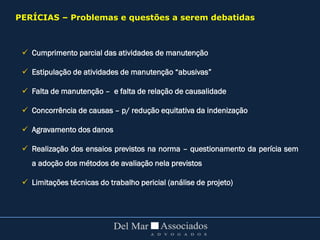  Cumprimento parcial das atividades de manutenção
 Estipulação de atividades de manutenção “abusivas”
 Falta de manutenção – e falta de relação de causalidade
 Concorrência de causas – p/ redução equitativa da indenização
 Agravamento dos danos
 Realização dos ensaios previstos na norma – questionamento da perícia sem
a adoção dos métodos de avaliação nela previstos
 Limitações técnicas do trabalho pericial (análise de projeto)
PERÍCIAS – Problemas e questões a serem debatidas
 