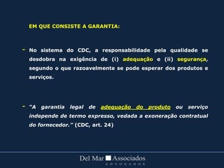 EM QUE CONSISTE A GARANTIA:
- No sistema do CDC, a responsabilidade pela qualidade se
desdobra na exigência de (i) adequação e (ii) segurança,
segundo o que razoavelmente se pode esperar dos produtos e
serviços.
- “A garantia legal de adequação do produto ou serviço
independe de termo expresso, vedada a exoneração contratual
do fornecedor.” (CDC, art. 24)
 