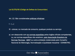 Lei 8.078/90 (Código de Defesa do Consumidor)
Art. 12. São consideradas práticas infrativas:
I – (...)
IX - colocar, no mercado de consumo, qualquer produto ou serviço:
a) em desacordo com as normas expedidas pelos órgãos oficiais competentes,
ou, se normas específicas não existirem, pela Associação Brasileira de
Normas Técnicas - ABNT ou outra entidade credenciada pelo Conselho
Nacional de Metrologia, Normalização e Qualidade Industrial - CONMETRO;
 