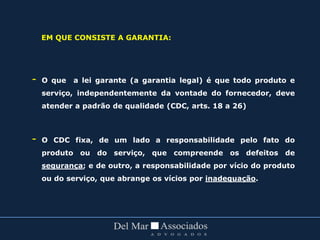 EM QUE CONSISTE A GARANTIA:
- O que a lei garante (a garantia legal) é que todo produto e
serviço, independentemente da vontade do fornecedor, deve
atender a padrão de qualidade (CDC, arts. 18 a 26)
- O CDC fixa, de um lado a responsabilidade pelo fato do
produto ou do serviço, que compreende os defeitos de
segurança; e de outro, a responsabilidade por vício do produto
ou do serviço, que abrange os vícios por inadequação.
 