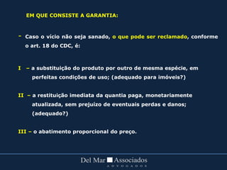 - Caso o vício não seja sanado, o que pode ser reclamado, conforme
o art. 18 do CDC, é:
I – a substituição do produto por outro de mesma espécie, em
perfeitas condições de uso; (adequado para imóveis?)
II – a restituição imediata da quantia paga, monetariamente
atualizada, sem prejuízo de eventuais perdas e danos;
(adequado?)
III – o abatimento proporcional do preço.
EM QUE CONSISTE A GARANTIA:
 