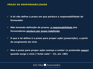  A lei não define o prazo em que perdura a responsabilidade do
fornecedor
 Não havendo definição de prazos, a responsabilidade dos
fornecedores perdura por prazo indefinido
 O que a lei define é o prazo para propor ação (prescrição), a partir
do surgimento do vício
 Mas o prazo para propor ação começa a contar (a pretensão nasce)
quando surge o vício (“Actio nata” - CC, art. 189)
PRAZO DE RESPONSABILIDADE
 