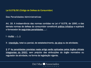 Lei 8.078/90 (Código de Defesa do Consumidor)
Das Penalidades Administrativas
Art. 18. A inobservância das normas contidas na Lei nº 8.078, de 1990, e das
demais normas de defesa do consumidor constituirá prática infrativa e sujeitará
o fornecedor às seguintes penalidades, ... :
I - multa; ... (...);
X - interdição, total ou parcial, de estabelecimento, de obra ou de atividade;
§ 2º As penalidades previstas neste artigo serão aplicadas pelos órgãos oficiais
integrantes do SNDC, sem prejuízo das atribuições do órgão normativo ou
regulador da atividade, na forma da legislação vigente.
 