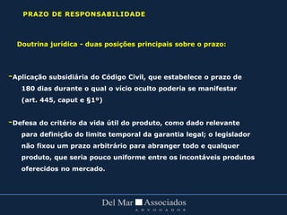 Doutrina jurídica - duas posições principais sobre o prazo:
-Aplicação subsidiária do Código Civil, que estabelece o prazo de
180 dias durante o qual o vício oculto poderia se manifestar
(art. 445, caput e §1º)
-Defesa do critério da vida útil do produto, como dado relevante
para definição do limite temporal da garantia legal; o legislador
não fixou um prazo arbitrário para abranger todo e qualquer
produto, que seria pouco uniforme entre os incontáveis produtos
oferecidos no mercado.
PRAZO DE RESPONSABILIDADE
 
