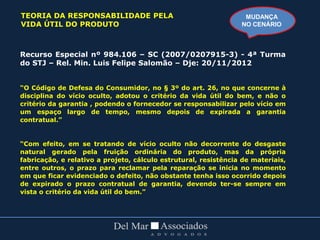 Recurso Especial nº 984.106 – SC (2007/0207915-3) - 4ª Turma
do STJ – Rel. Min. Luis Felipe Salomão – Dje: 20/11/2012
“O Código de Defesa do Consumidor, no § 3º do art. 26, no que concerne à
disciplina do vício oculto, adotou o critério da vida útil do bem, e não o
critério da garantia , podendo o fornecedor se responsabilizar pelo vício em
um espaço largo de tempo, mesmo depois de expirada a garantia
contratual.”
“Com efeito, em se tratando de vício oculto não decorrente do desgaste
natural gerado pela fruição ordinária do produto, mas da própria
fabricação, e relativo a projeto, cálculo estrutural, resistência de materiais,
entre outros, o prazo para reclamar pela reparação se inicia no momento
em que ficar evidenciado o defeito, não obstante tenha isso ocorrido depois
de expirado o prazo contratual de garantia, devendo ter-se sempre em
vista o critério da vida útil do bem.”
MUDANÇA
NO CENÁRIO
TEORIA DA RESPONSABILIDADE PELA
VIDA ÚTIL DO PRODUTO
 