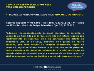 - TEORIA DA RESPONSABILIDADE PELA VIDA ÚTIL DO PRODUTO
Recurso Especial nº 984.106 – SC (2007/0207915-3) - 4ª Turma
do STJ – Rel. Min. Luis Felipe Salomão – Dje: 20/11/2012
“Ademais, independentemente de prazo contatual de garantia, a
venda de um bem tido por durável com vida útil inferior àquela que
legitimamente se esperava, além de configurar um defeito de
adequação (art. 18 do CDC), evidencia uma quebra da boa-fé
objetiva, que deve nortear as relações contratuais, sejam de
consumo, sejam de direito comum. Constitui, em outras palavras,
descumprimento do dever de informação e a não realização do
próprio objeto do contrato, que era a compra de um bem cujo ciclo
vital se esperava, de forma legítima e razoável, fosse mais longo.”
MUDANÇA
NO CENÁRIO
TEORIA DA RESPONSABILIDADE PELA
VIDA ÚTIL DO PRODUTO
 
