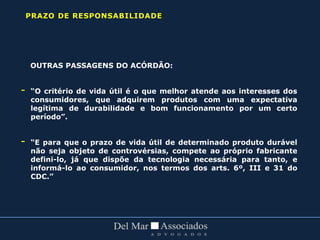 OUTRAS PASSAGENS DO ACÓRDÃO:
- “O critério de vida útil é o que melhor atende aos interesses dos
consumidores, que adquirem produtos com uma expectativa
legítima de durabilidade e bom funcionamento por um certo
período”.
- “E para que o prazo de vida útil de determinado produto durável
não seja objeto de controvérsias, compete ao próprio fabricante
defini-lo, já que dispõe da tecnologia necessária para tanto, e
informá-lo ao consumidor, nos termos dos arts. 6º, III e 31 do
CDC.”
PRAZO DE RESPONSABILIDADE
 